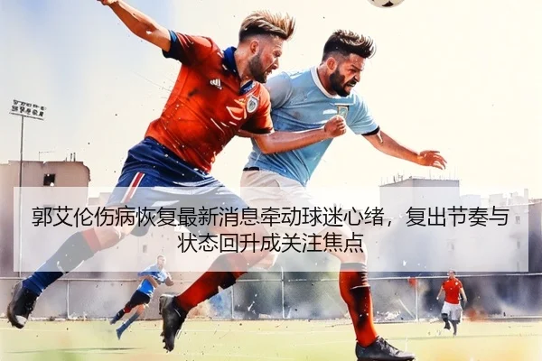 郭艾伦伤病恢复最新消息牵动球迷心绪，复出节奏与状态回升成关注焦点